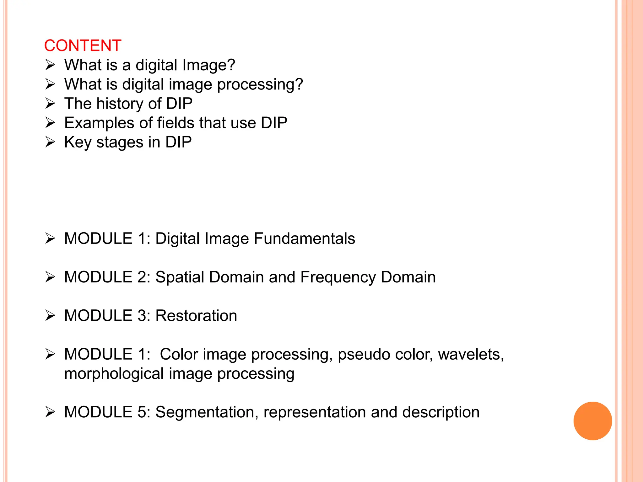 CONTENT
➢ What is a digital Image?
➢ What is digital image processing?
➢ The history of DIP
➢ Examples of fields that use DIP
➢ Key stages in DIP
➢ MODULE 1: Digital Image Fundamentals
➢ MODULE 2: Spatial Domain and Frequency Domain
➢ MODULE 3: Restoration
➢ MODULE 1: Color image processing, pseudo color, wavelets,
morphological image processing
➢ MODULE 5: Segmentation, representation and description
 