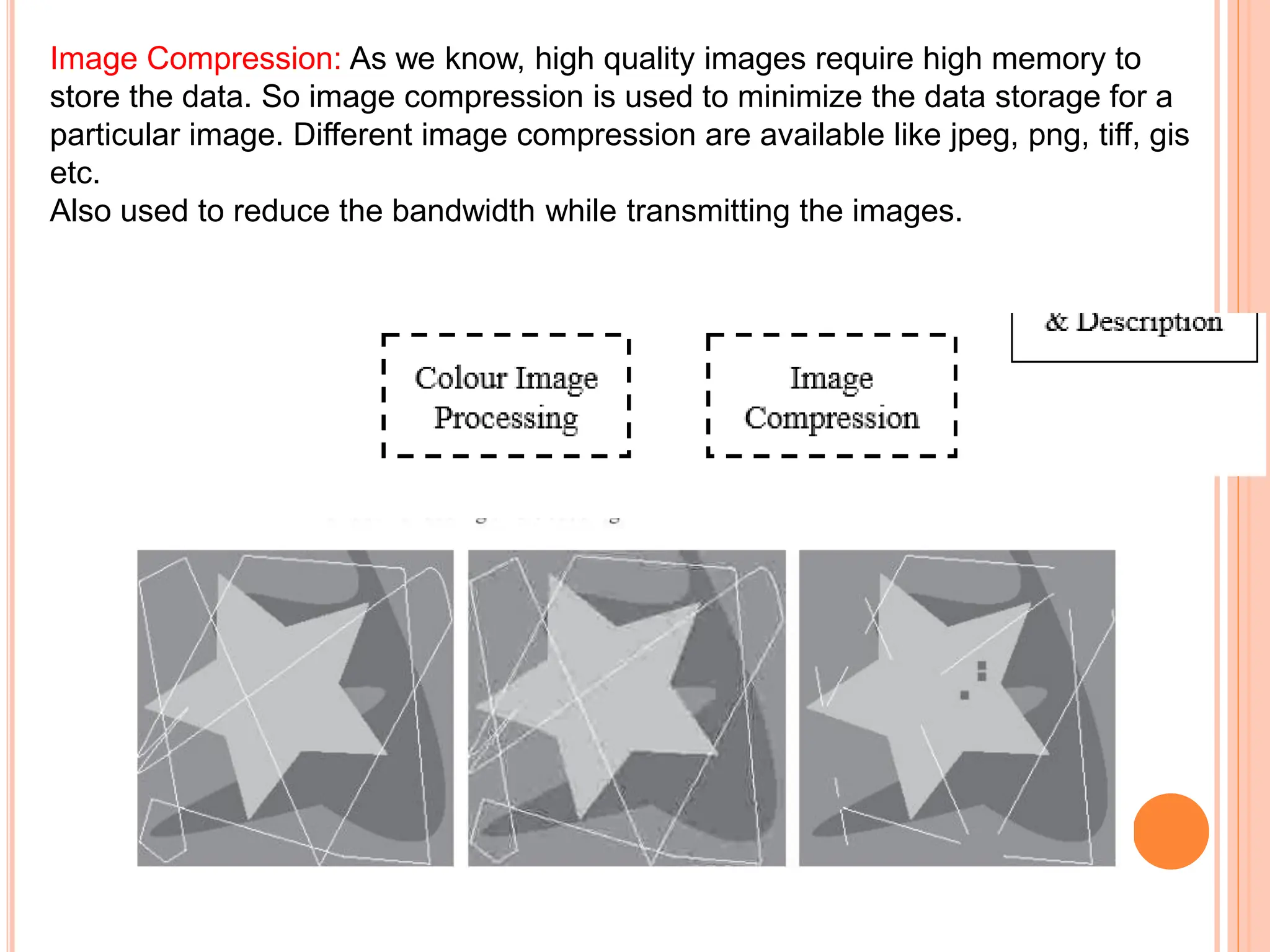 Image Compression: As we know, high quality images require high memory to
store the data. So image compression is used to minimize the data storage for a
particular image. Different image compression are available like jpeg, png, tiff, gis
etc.
Also used to reduce the bandwidth while transmitting the images.
 