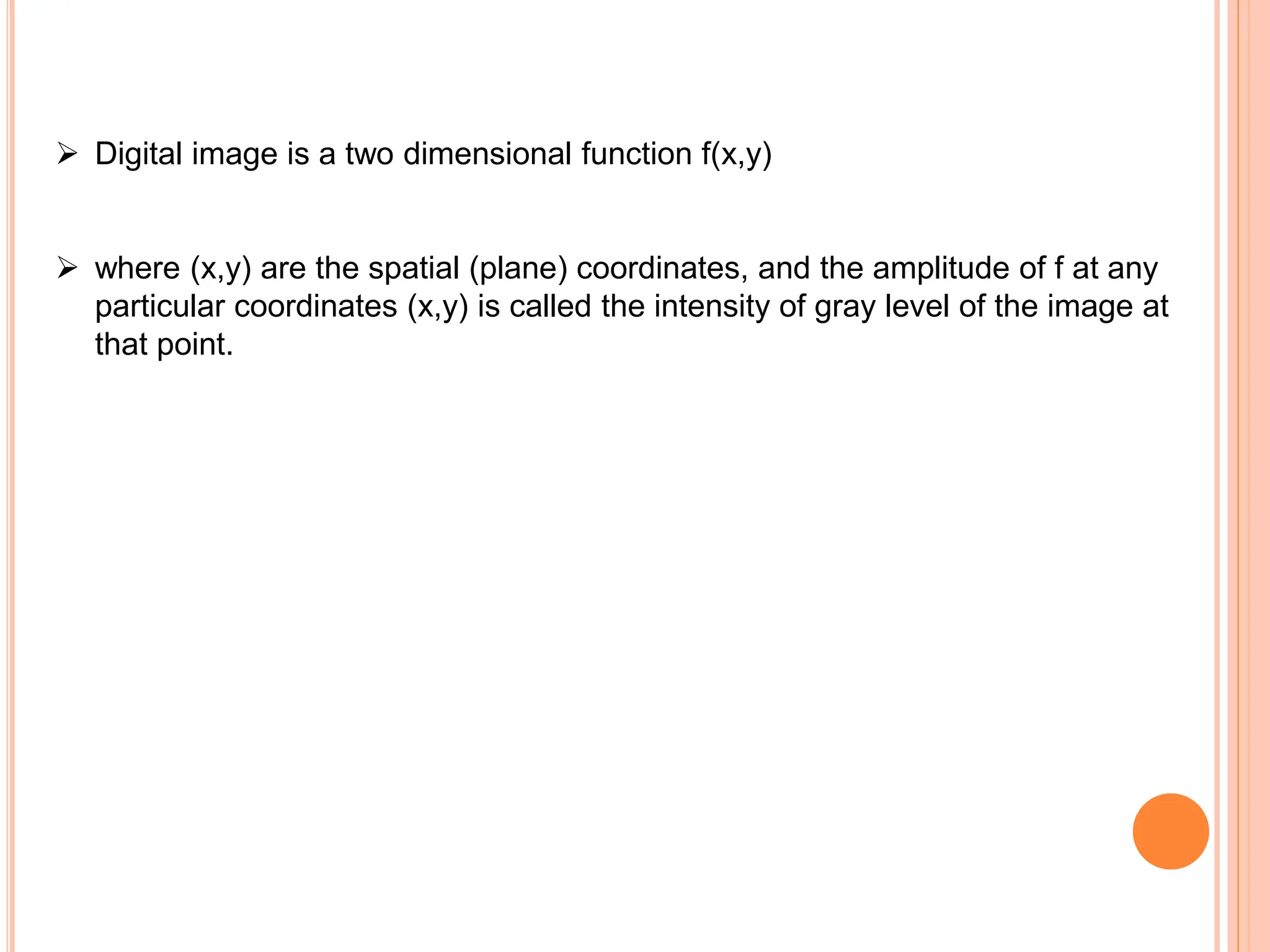 ➢ Digital image is a two dimensional function f(x,y)
➢ where (x,y) are the spatial (plane) coordinates, and the amplitude of f at any
particular coordinates (x,y) is called the intensity of gray level of the image at
that point.
 