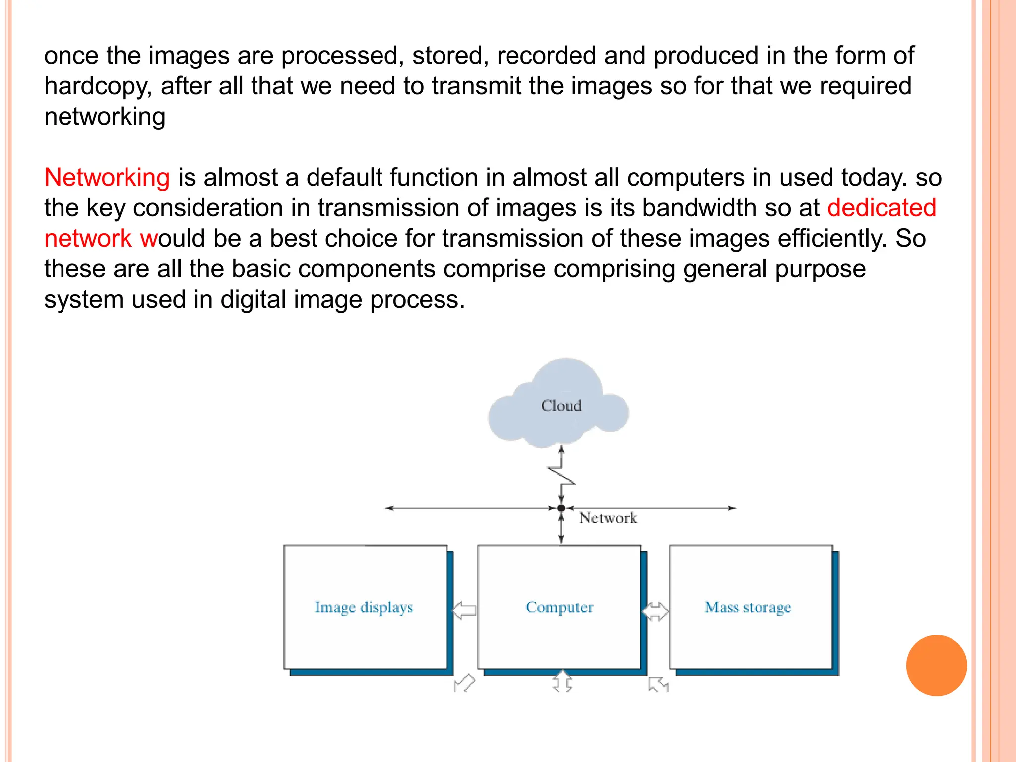 once the images are processed, stored, recorded and produced in the form of
hardcopy, after all that we need to transmit the images so for that we required
networking
Networking is almost a default function in almost all computers in used today. so
the key consideration in transmission of images is its bandwidth so at dedicated
network would be a best choice for transmission of these images efficiently. So
these are all the basic components comprise comprising general purpose
system used in digital image process.
 