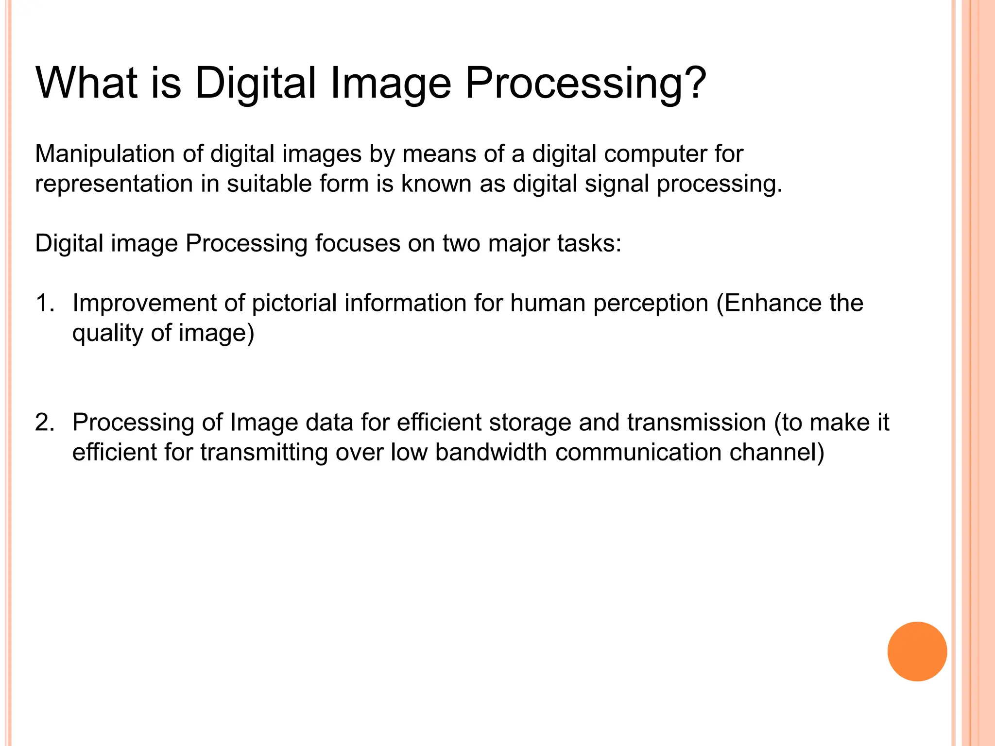 What is Digital Image Processing?
Manipulation of digital images by means of a digital computer for
representation in suitable form is known as digital signal processing.
Digital image Processing focuses on two major tasks:
1. Improvement of pictorial information for human perception (Enhance the
quality of image)
2. Processing of Image data for efficient storage and transmission (to make it
efficient for transmitting over low bandwidth communication channel)
 