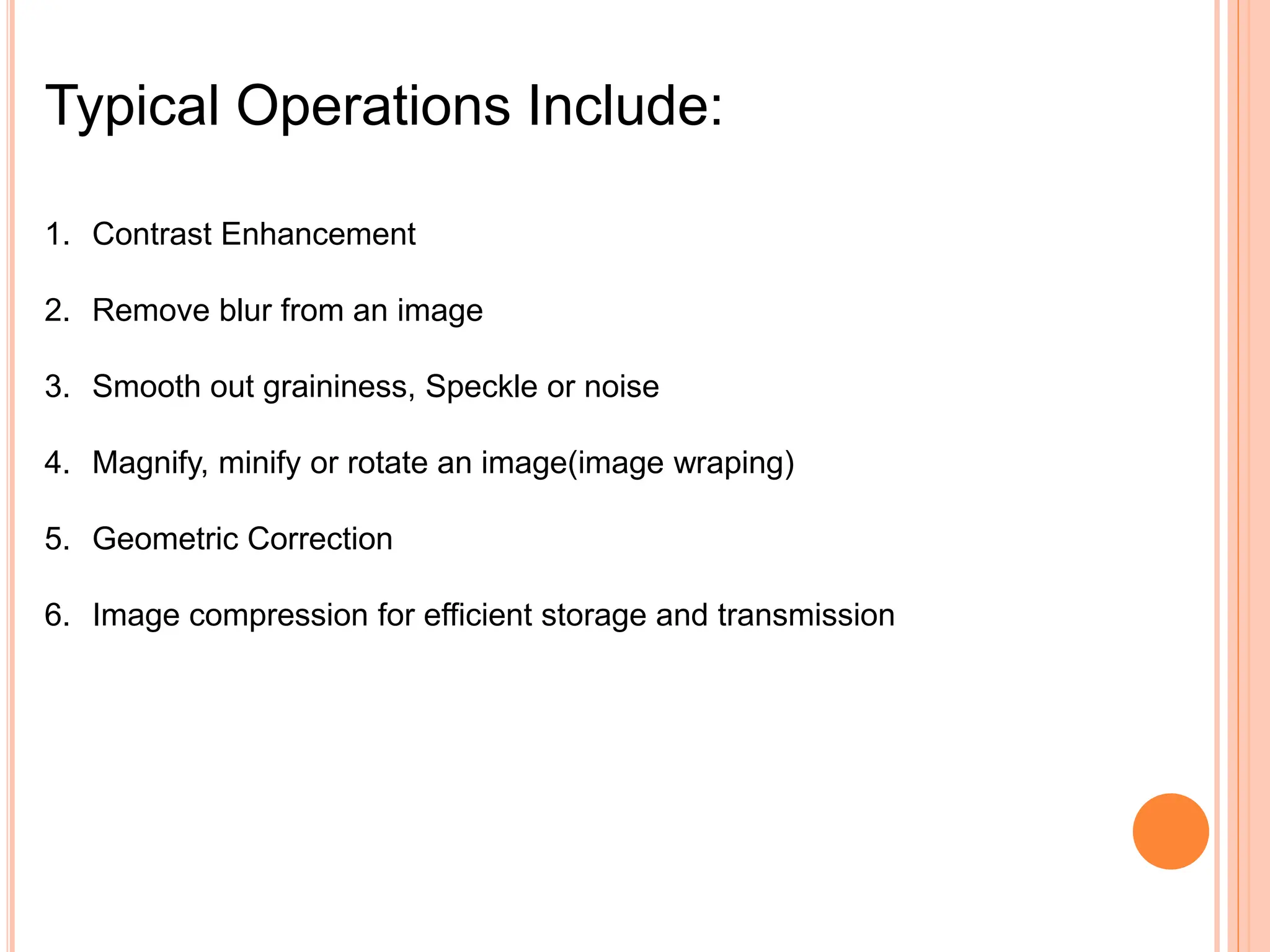 Typical Operations Include:
1. Contrast Enhancement
2. Remove blur from an image
3. Smooth out graininess, Speckle or noise
4. Magnify, minify or rotate an image(image wraping)
5. Geometric Correction
6. Image compression for efficient storage and transmission
 