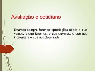 Avaliação e cotidiano
Estamos sempre fazendo apreciações sobre o que
vemos, o que fazemos, o que ouvimos, o que nos
interessa e o que nos desagrada.
 