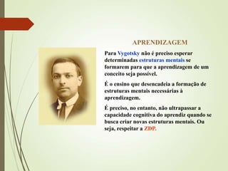 APRENDIZAGEM
Para Vygotsky não é preciso esperar
determinadas estruturas mentais se
formarem para que a aprendizagem de um
conceito seja possível.
É o ensino que desencadeia a formação de
estruturas mentais necessárias à
aprendizagem.
É preciso, no entanto, não ultrapassar a
capacidade cognitiva do aprendiz quando se
busca criar novas estruturas mentais. Ou
seja, respeitar a ZDP.
 