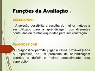 Funções da Avaliação 1
SELECIONAR
A seleção possibilita a escolha do melhor método a
ser utilizado para a aprendizagem dos diferentes
conteúdos ou tarefas requeridas para sua realização.
DIAGNOSTICAR
O diagnóstico permite julgar a causa provável (certa
ou hipotética) de um problema de aprendizagem
ocorrido e definir o melhor procedimento para
superação.
 