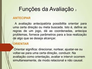 Funções da Avaliação 2
ANTECIPAR
A avaliação antecipatória possibilita orientar para
uma certa direção ou meta buscada. Isto é, define as
regras de um jogo, dá as coordenadas, antecipa
problemas, fornece parâmetros para a boa realização
de algo que se deseja alcançar.
ORIENTAR
Orientar significa: direcionar, nortear, ajustar-se ou
voltar-se para uma certa direção, conduzir. Na
avaliação como orientação, avaliar e intervir ocorrem
simultaneamente, de modo relacional e não causal.
 