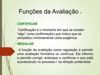Funções da Avaliação 3
CERTIFICAR
Certificação é o momento em que se recebe
“algo” (uma confirmação) que indica que se
completou minimamente certa exigência.
REGULAR
A função da avaliação como regulação é permitir
uma avaliação formativa ou contínua. Ela informa
e permite corrigir, antecipar e confirmar o que está
acontecendo no processo / na direção pretendida.
 