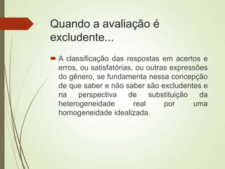 Quando a avaliação é
excludente...
 A classificação das respostas em acertos e
erros, ou satisfatórias, ou outras expressões
do gênero, se fundamenta nessa concepção
de que saber e não saber são excludentes e
na perspectiva de substituição da
heterogeneidade real por uma
homogeneidade idealizada.
 
