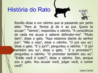 História do Rato
Romão disse a um ratinho que ia passando por perto
dele: “Pare aí. Temos já de ir ao juiz. Quero te
acusar”. “Vamos”, respondeu o ratinho. “A consciência
de nada me acusa e saberei defender-me”. “Muito
bem”, disse o gato. “Aqui estamos diante do senhor
juiz”. “Não o vejo”, disse o ratinho. “O juiz sou eu”,
disse o gato. “E o júri?”, perguntou o ratinho. “ O júri
também sou eu”, disse o gato. “ E o promotor?”,
perguntou o ratinho. “O promotor também sou eu”.
“Então você é tudo?”, disse o ratinho. Sim, porque
sou o gato. Vou acusar você, julgar você, e comer
você”.
Lewis Carrol
 