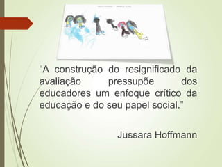 “A construção do resignificado da
avaliação pressupõe dos
educadores um enfoque crítico da
educação e do seu papel social.”
Jussara Hoffmann
 