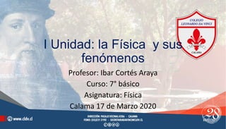 I Unidad: la Física y sus
fenómenos
Profesor: Ibar Cortés Araya
Curso: 7° básico
Asignatura: Física
Calama 17 de Marzo 2020
 