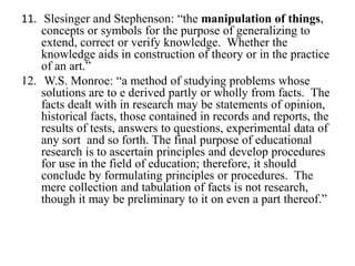 11. Slesinger and Stephenson: “the manipulation of things,
    concepts or symbols for the purpose of generalizing to
    extend, correct or verify knowledge. Whether the
    knowledge aids in construction of theory or in the practice
    of an art.”
12. W.S. Monroe: “a method of studying problems whose
    solutions are to e derived partly or wholly from facts. The
    facts dealt with in research may be statements of opinion,
    historical facts, those contained in records and reports, the
    results of tests, answers to questions, experimental data of
    any sort and so forth. The final purpose of educational
    research is to ascertain principles and develop procedures
    for use in the field of education; therefore, it should
    conclude by formulating principles or procedures. The
    mere collection and tabulation of facts is not research,
    though it may be preliminary to it on even a part thereof.”
 