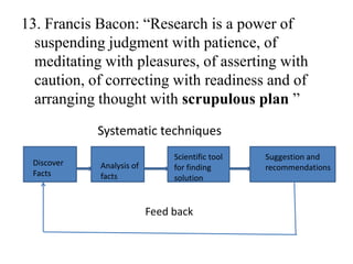 13. Francis Bacon: “Research is a power of
  suspending judgment with patience, of
  meditating with pleasures, of asserting with
  caution, of correcting with readiness and of
  arranging thought with scrupulous plan ”
            Systematic techniques
                               Scientific tool   Suggestion and
 Discover   Analysis of        for finding       recommendations
 Facts      facts              solution


                          Feed back
 