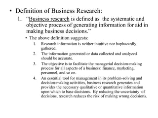 • Definition of Business Research:
  1. “Business research is defined as the systematic and
     objective process of generating information for aid in
     making business decisions.”
     • The above definition suggests:
         1.   Research information is neither intuitive nor haphazardly
              gathered.
         2.   The information generated or data collected and analyzed
              should be accurate.
         3.   The objective is to facilitate the managerial decision-making
              process for all aspects of a business: finance, marketing,
              personnel, and so on.
         4.   An essential tool for management in its problem-solving and
              decision-making activities, business research generates and
              provides the necessary qualitative or quantitative information
              upon which to base decisions. By reducing the uncertainty of
              decisions, research reduces the risk of making wrong decisions.
 