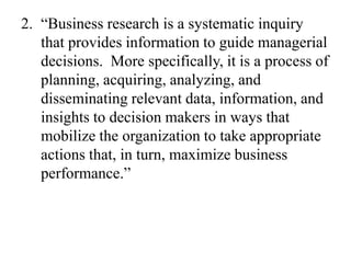 2. “Business research is a systematic inquiry
   that provides information to guide managerial
   decisions. More specifically, it is a process of
   planning, acquiring, analyzing, and
   disseminating relevant data, information, and
   insights to decision makers in ways that
   mobilize the organization to take appropriate
   actions that, in turn, maximize business
   performance.”
 