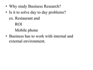 • Why study Business Research?
• Is it to solve day to day problems?
  ex. Restaurant and
       ROI
       Mobile phone
• Business has to work with internal and
  external environment.
 