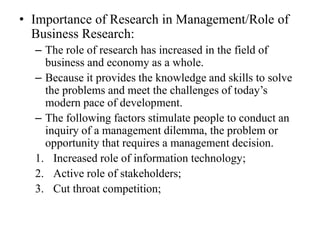 • Importance of Research in Management/Role of
  Business Research:
  – The role of research has increased in the field of
    business and economy as a whole.
  – Because it provides the knowledge and skills to solve
    the problems and meet the challenges of today’s
    modern pace of development.
  – The following factors stimulate people to conduct an
    inquiry of a management dilemma, the problem or
    opportunity that requires a management decision.
  1. Increased role of information technology;
  2. Active role of stakeholders;
  3. Cut throat competition;
 
