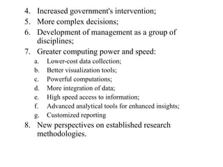 4. Increased government's intervention;
5. More complex decisions;
6. Development of management as a group of
   disciplines;
7. Greater computing power and speed:
  a.   Lower-cost data collection;
  b.   Better visualization tools;
  c.   Powerful computations;
  d.   More integration of data;
  e.   High speed access to information;
  f.   Advanced analytical tools for enhanced insights;
  g.   Customized reporting
8. New perspectives on established research
   methodologies.
 