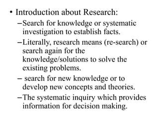 • Introduction about Research:
  –Search for knowledge or systematic
   investigation to establish facts.
  –Literally, research means (re-search) or
   search again for the
   knowledge/solutions to solve the
   existing problems.
  – search for new knowledge or to
   develop new concepts and theories.
  –The systematic inquiry which provides
   information for decision making.
 