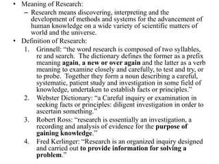 • Meaning of Research:
   – Research means discovering, interpreting and the
     development of methods and systems for the advancement of
     human knowledge on a wide variety of scientific matters of
     world and the universe.
• Definition of Research:
   1. Grinnell: “the word research is composed of two syllables,
       re and search. The dictionary defines the former as a prefix
       meaning again, a new or over again and the latter as a verb
       meaning to examine closely and carefully, to test and try, or
       to probe. Together they form a noun describing a careful,
       systematic, patient study and investigation in some field of
       knowledge, undertaken to establish facts or principles.”
   2. Webster Dictionary: “a Careful inquiry or examination in
       seeking facts or principles: diligent investigation in order to
       ascertain something.”
   3. Robert Ross: “research is essentially an investigation, a
       recording and analysis of evidence for the purpose of
       gaining knowledge.”
   4. Fred Kerlinger: “Research is an organized inquiry designed
       and carried out to provide information for solving a
       problem.”
 
