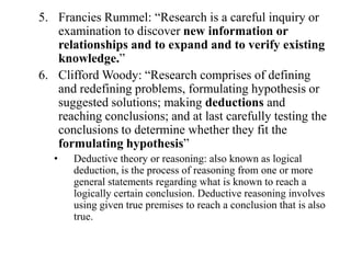 5. Francies Rummel: “Research is a careful inquiry or
   examination to discover new information or
   relationships and to expand and to verify existing
   knowledge.”
6. Clifford Woody: “Research comprises of defining
   and redefining problems, formulating hypothesis or
   suggested solutions; making deductions and
   reaching conclusions; and at last carefully testing the
   conclusions to determine whether they fit the
   formulating hypothesis”
   •   Deductive theory or reasoning: also known as logical
       deduction, is the process of reasoning from one or more
       general statements regarding what is known to reach a
       logically certain conclusion. Deductive reasoning involves
       using given true premises to reach a conclusion that is also
       true.
 