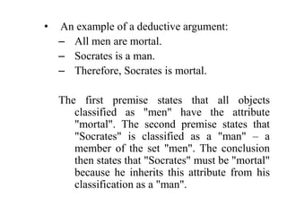 •   An example of a deductive argument:
    – All men are mortal.
    – Socrates is a man.
    – Therefore, Socrates is mortal.

    The first premise states that all objects
       classified as "men" have the attribute
       "mortal". The second premise states that
       "Socrates" is classified as a "man" – a
       member of the set "men". The conclusion
       then states that "Socrates" must be "mortal"
       because he inherits this attribute from his
       classification as a "man".
 