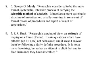 8. 6. George G. Mouly: “Reseach is considered to be the more
   formal, systematic, intensive process of carrying the
   scientific method of analysis. It involves a more systematic
   structure of investigation, usually resulting in some sort of
   formal record of procedures and report of result or
   conclusions.”

9. 7. R.R. Rusk: “Research is a point of view, an attitude of
   inquiry or a frame of mind. It asks questions which have
   hitherto (up till now) not been asked and it seeks t answer
   them by following a fairly definite procedure. It is not a
   mere theorizing, but rather an attempt to elicit fact and to
   face them once they have assembled ”
 