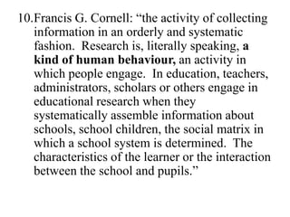 10.Francis G. Cornell: “the activity of collecting
   information in an orderly and systematic
   fashion. Research is, literally speaking, a
   kind of human behaviour, an activity in
   which people engage. In education, teachers,
   administrators, scholars or others engage in
   educational research when they
   systematically assemble information about
   schools, school children, the social matrix in
   which a school system is determined. The
   characteristics of the learner or the interaction
   between the school and pupils.”
 