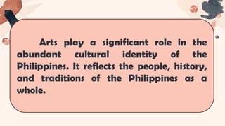 Arts play a significant role in the
abundant cultural identity of the
Philippines. It reflects the people, history,
and traditions of the Philippines as a
whole.
 