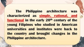 The Philippine architecture was
characterized as simple, rational, and
functional in the early 20th century of the
young Filipinos who studied in American
universities and institutes were back to
the country and brought changes in the
Philippine architecture.
 