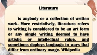 Literature
is anybody or a collection of written
work. More restrictively, literature refers
to writing is considered to be an art form
or any single writing deemed to have
artistic or intellectual value, and
sometimes deploys language in ways that
differ from ordinary usage. Wikipedia
 