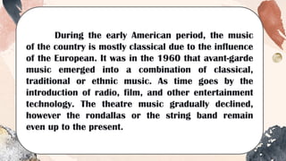 During the early American period, the music
of the country is mostly classical due to the influence
of the European. It was in the 1960 that avant-garde
music emerged into a combination of classical,
traditional or ethnic music. As time goes by the
introduction of radio, film, and other entertainment
technology. The theatre music gradually declined,
however the rondallas or the string band remain
even up to the present.
 