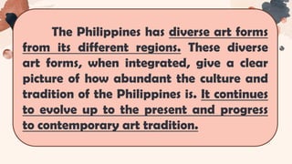 The Philippines has diverse art forms
from its different regions. These diverse
art forms, when integrated, give a clear
picture of how abundant the culture and
tradition of the Philippines is. It continues
to evolve up to the present and progress
to contemporary art tradition.
 