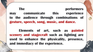 The performers
may communicate this experience
to the audience through combinations of
gesture, speech, song, music, and dance.
Elements of art, such as painted
scenery and stagecraft such as lighting are
used to enhance the physicality, presence,
and immediacy of the experience.
 