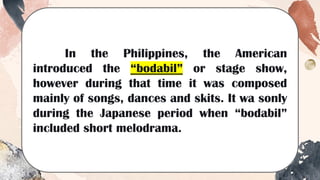 In the Philippines, the American
introduced the “bodabil” or stage show,
however during that time it was composed
mainly of songs, dances and skits. It wa sonly
during the Japanese period when “bodabil”
included short melodrama.
 
