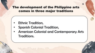 • Ethnic Tradition,
• Spanish Colonial Tradition,
• American Colonial and Contemporary Arts
Traditions.
The development of the Philippine arts
comes in three major traditions
 