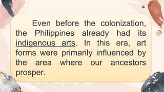 Even before the colonization,
the Philippines already had its
indigenous arts. In this era, art
forms were primarily influenced by
the area where our ancestors
prosper.
 