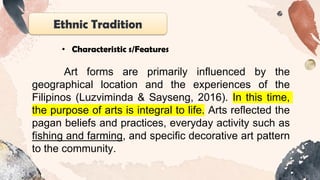 Ethnic Tradition
• Characteristic s/Features
Art forms are primarily influenced by the
geographical location and the experiences of the
Filipinos (Luzviminda & Sayseng, 2016). In this time,
the purpose of arts is integral to life. Arts reflected the
pagan beliefs and practices, everyday activity such as
fishing and farming, and specific decorative art pattern
to the community.
 