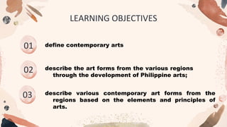 01 define contemporary arts
02
03
LEARNING OBJECTIVES
describe the art forms from the various regions
through the development of Philippine arts;
describe various contemporary art forms from the
regions based on the elements and principles of
arts.
 