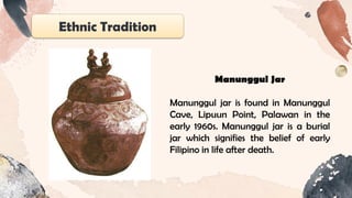 Ethnic Tradition
Manunggul Jar
Manunggul jar is found in Manunggul
Cave, Lipuun Point, Palawan in the
early 1960s. Manunggul jar is a burial
jar which signifies the belief of early
Filipino in life after death.
 