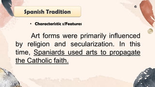 Spanish Tradition
• Characteristic s/Features
Art forms were primarily influenced
by religion and secularization. In this
time, Spaniards used arts to propagate
the Catholic faith.
 
