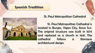 Spanish Tradition
St. Paul Metropolitan Cathedral
St. Paul Metropolitan Cathedral is
located in Burgos, Vigan City, Ilocos Sur.
The original structure was built in 1574
and replaced as a church in 1641. The
cathedral follows a Baroque
architectural design.
 
