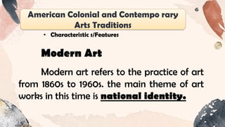 American Colonial and Contempo rary
Arts Traditions
• Characteristic s/Features
Modern Art
Modern art refers to the practice of art
from 1860s to 1960s. the main theme of art
works in this time is national identity.
 