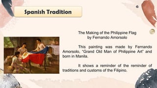 Spanish Tradition
The Making of the Philippine Flag
by Fernando Amorsolo
This painting was made by Fernando
Amorsolo, “Grand Old Man of Philippine Art” and
born in Manila.
It shows a reminder of the reminder of
traditions and customs of the Filipino.
 