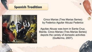Spanish Tradition
Cinco Marias (Tres Marias Series)
by Federico Aguilar Alcuaz Federico
Aguilas Alcuaz was born in Santa Cruz,
Manila. Cinco Marias (Tres Marias Series)
depicts the variety of domestic activities
(Guillermo, 2007).
 