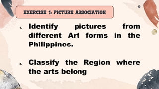 EXERCISE 1: PICTURE ASSOCIATION
1. Identify pictures from
different Art forms in the
Philippines.
2. Classify the Region where
the arts belong
 