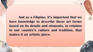And as a Filipino, it’s important that we
have knowledge to describe these art forms
based on its details and elements, in relation
to our country’s culture and tradition, that
makes it an artistic piece.
 