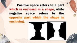 Positive space refers to a part
which is enclosed in a shape, while
negative space refers to the
opposite part which the shape is
enclosing.
 