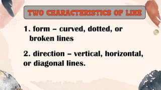 TWO CHARACTERISTICS OF LINE
1. form – curved, dotted, or
broken lines
2. direction – vertical, horizontal,
or diagonal lines.
 