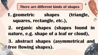 3. abstract shapes (asymmetrical and
free flowing shapes).
There are different kinds of shapes
1. geometric shapes (triangle,
squares, rectangle, etc.),
2. organic shapes (shapes found in
nature, e.g. shape of a leaf or cloud),
 